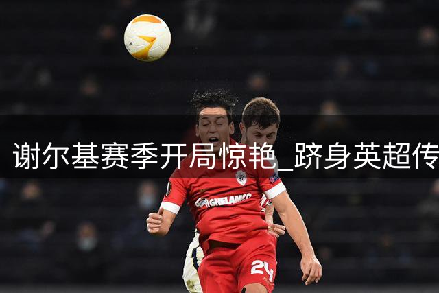 谢尔基赛季开局惊艳 跻身英超传奇行列